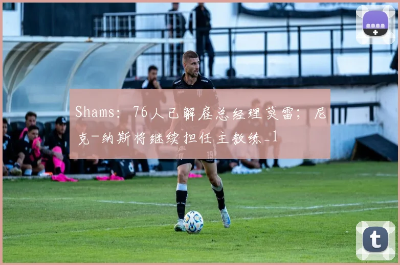 Shams：76人已解雇总经理莫雷；尼克-纳斯将继续担任主教练_1